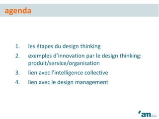 1. les étapes du design thinking
2. exemples d’innovation par le design thinking:
produit/service/organisation
3. lien avec l’intelligence collective
4. lien avec le design management
agenda
 