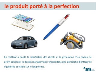 En mettant à parité la satisfaction des clients et la génération d’un niveau de
profit cohérent, le design management s’inscrit dans une démarche d’entreprise
équilibrée et viable sur le long terme.
le produit porté à la perfection
 