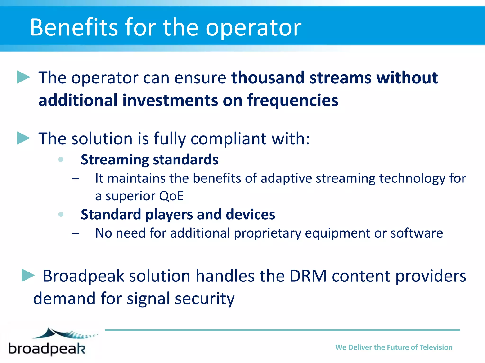 Benefits for the operator
► The operator can ensure thousand streams without
additional investments on frequencies
► The solution is fully compliant with:
• Streaming standards
–

It maintains the benefits of adaptive streaming technology for
a superior QoE

• Standard players and devices
–

No need for additional proprietary equipment or software

► Broadpeak solution handles the DRM content providers
demand for signal security
We Deliver the Future of Television

 