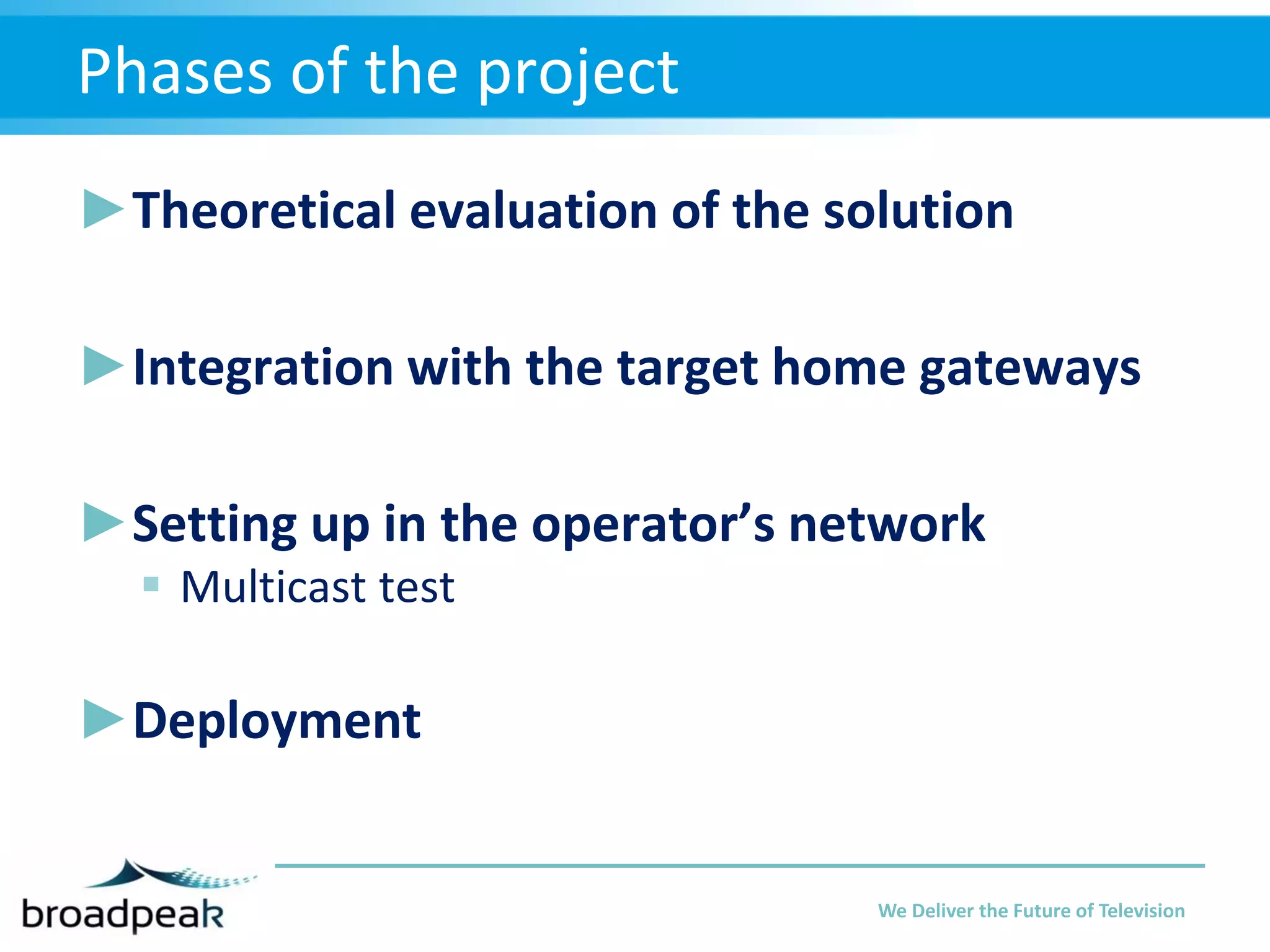 Phases of the project
►Theoretical evaluation of the solution
►Integration with the target home gateways
►Setting up in the operator’s network
 Multicast test

►Deployment

We Deliver the Future of Television

 