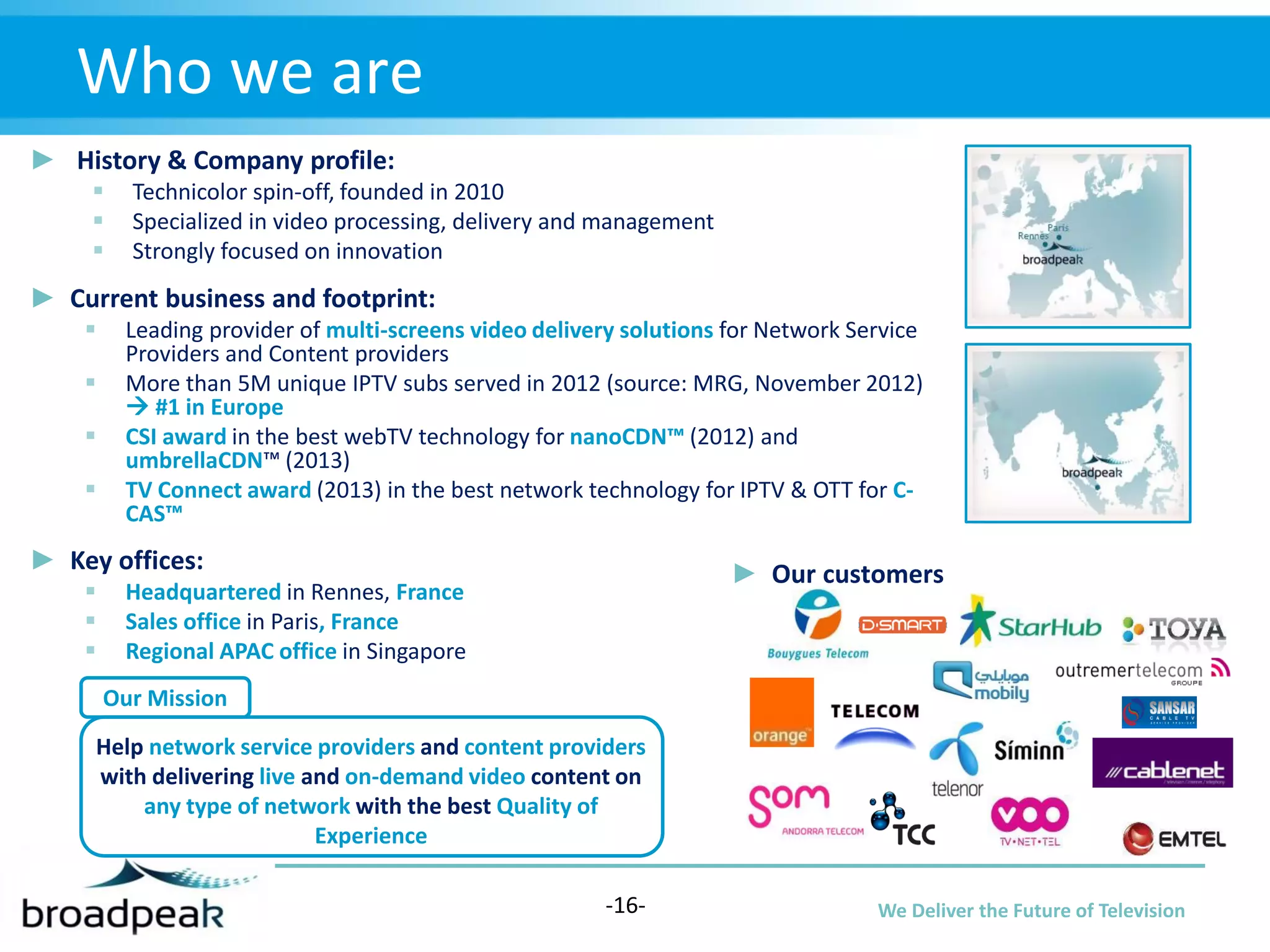 Who we are
► History & Company profile:




Technicolor spin-off, founded in 2010
Specialized in video processing, delivery and management
Strongly focused on innovation

► Current business and footprint:





Leading provider of multi-screens video delivery solutions for Network Service
Providers and Content providers
More than 5M unique IPTV subs served in 2012 (source: MRG, November 2012)
 #1 in Europe
CSI award in the best webTV technology for nanoCDN™ (2012) and
umbrellaCDN™ (2013)
TV Connect award (2013) in the best network technology for IPTV & OTT for CCAS™

► Key offices:




► Our customers

Headquartered in Rennes, France
Sales office in Paris, France
Regional APAC office in Singapore
Our Mission

Help network service providers and content providers
with delivering live and on-demand video content on
any type of network with the best Quality of
Experience
-16-

We Deliver the Future of Television

 