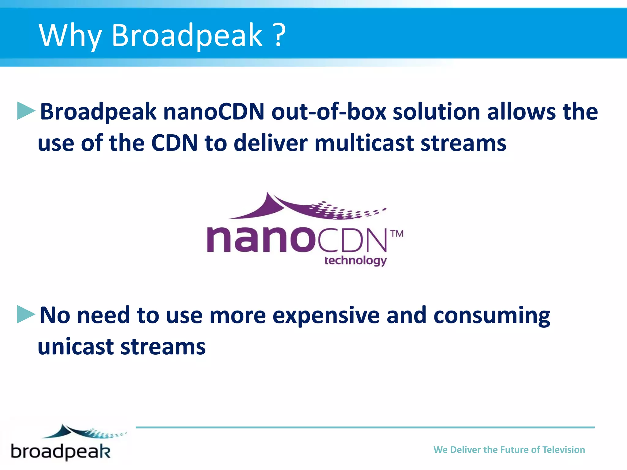 Why Broadpeak ?
►Broadpeak nanoCDN out-of-box solution allows the
use of the CDN to deliver multicast streams

►No need to use more expensive and consuming
unicast streams

We Deliver the Future of Television

 