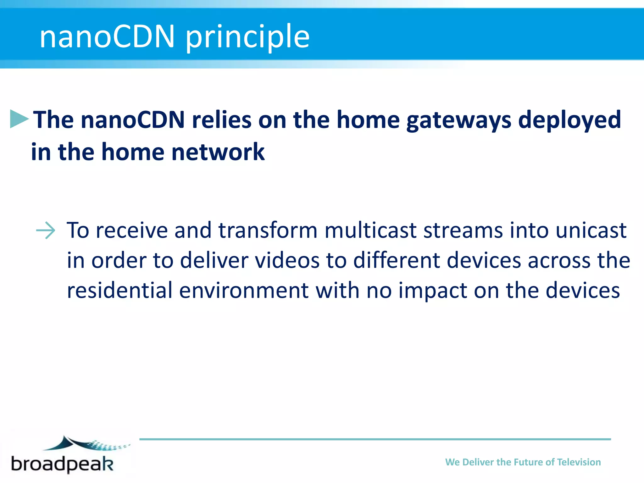 nanoCDN principle
►The nanoCDN relies on the home gateways deployed
in the home network
→ To receive and transform multicast streams into unicast
in order to deliver videos to different devices across the
residential environment with no impact on the devices

We Deliver the Future of Television

 