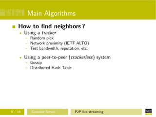 Main Algorithms
How to ﬁnd neighbors ?
Using a tracker
- Random pick
- Network proximity (IETF ALTO)
- Test bandwidth, reputation, etc.
Using a peer-to-peer (trackerless) system
- Gossip
- Distributed Hash Table

9 / 14

Gwendal Simon

P2P live streaming

 