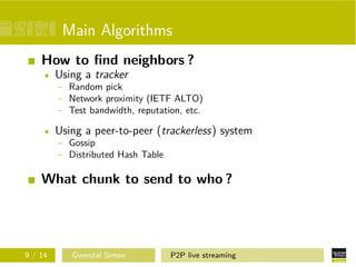 Main Algorithms
How to ﬁnd neighbors ?
Using a tracker
- Random pick
- Network proximity (IETF ALTO)
- Test bandwidth, reputation, etc.
Using a peer-to-peer (trackerless) system
- Gossip
- Distributed Hash Table

What chunk to send to who ?

9 / 14

Gwendal Simon

P2P live streaming

 