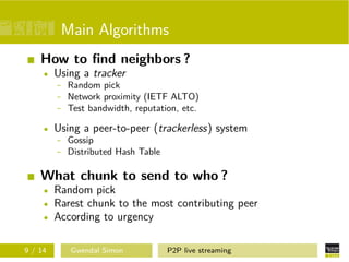 Main Algorithms
How to ﬁnd neighbors ?
Using a tracker
- Random pick
- Network proximity (IETF ALTO)
- Test bandwidth, reputation, etc.
Using a peer-to-peer (trackerless) system
- Gossip
- Distributed Hash Table

What chunk to send to who ?
Random pick
Rarest chunk to the most contributing peer
According to urgency
9 / 14

Gwendal Simon

P2P live streaming

 
