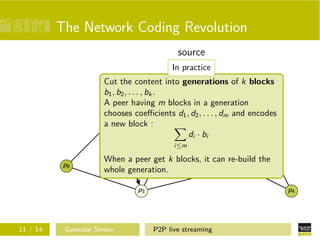 The Network Coding Revolution
source
s
In practice

Cut the content into generations of k blocks
c2
b1 , b2 , . . . , bkc.1
p5
A peer having m blocks in a generation
chooses coeﬃcients d1 , d2 , . . . , dm and encodes
p1
c2
a new block :
c1
c2
di · bi
p6

i≤m

p7

c1

p8

When a peer get k blocks, it can re-build the
p2
whole generation.
p3

11 / 14

Gwendal Simon

p4

P2P live streaming

 