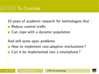 To Conclude
10 years of academic research for technologies that :
Reduce control traﬃc
Can cope with a dynamic population
And still some open problems
How to implement rate-adaptive mechanisms ?
Can it be implemented into a smartphone ?

14 / 14

Gwendal Simon

P2P live streaming

 