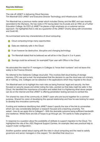 Keynote Address:
The role off JANET in delivering Cloud Services.
Tim Marshall CEO JANET and Executive Director Technology and Infrastructure JISC.
Tim Marshall has a previous media career which includes Disney and the BBC and was recently
seconded to the Olympics. He has roots in FE having taken his A Levels and an HNC at a Further
Education College. As CEO of JANET he places a high emphasis on a customer service
approach. He highlighted AoC’s role as a guarantor of the JANET Charity along with Universities
and Guild HE.
He summarised some key characteristics of cloud computing:
Cloud computing brings many opportunities
Data are relatively safe in the Cloud
It can however be destructive, disruptive and changing technology
Tim Marshall stated that he believed we will all be in the Cloud in 3 or 4 years
Savings could be achieved, for example£11per user with Office in the Cloud
He advocated the need for IT managers in Colleges to “know their numbers” and not leave this
solely to the Finance Director.
He referred to the Oaklands College cloud pilot. This involves Dell cloud testing of storage
memory, CPU use and e-mail. He emphasised that the decision to use the cloud was not a binary,
all or nothing, one. Colleges can be selective in the applications which they migrate to the cloud.
Tim Marshall went on to highlight the main risks as being financial, legal and security. He then
focused on security issues and whilst noting the risks, pointed out that data might be safer in the
Cloud. He identified the importance of location and stated that it is frightening what clever people
can do on the internet and that JANET is offering penetration testing services to combat this.
Tim shared his view of the community of JANET users who are bound together for a common
purpose. Shared his vision of developing this special relationship and how he was looking for ways
to develop this innovative community.
Funding and resilience identifying that JANET doesn’t specify the size of the link to universities
which can vary considerably between a research focused and a teaching university. Tim
asked - how do we apply this to Colleges? - With the desirable outcome being sufficient bandwidth
and resilience. Whilst there are lots of hoops to go through yet, Tim wants to make progress on
this.
In response to a question about the availability of skillsets to support migration to the Cloud, Tim
highlighted the role of the JISC Regional Support Centres. An example cited was practical help to
support router configuration.
Another question asked about coping with the risks in cloud computing and the need to satisfy
governors and senior managers in this respect. Tim identified that cloud is a
 