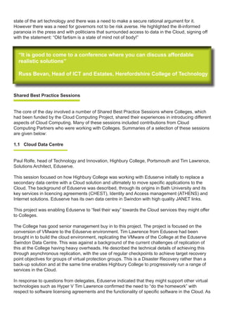 state of the art technology and there was a need to make a secure rational argument for it.
However there was a need for governors not to be risk averse. He highlighted the ill-informed
paranoia in the press and with politicians that surrounded access to data in the Cloud, signing off
with the statement: “Old fartism is a state of mind not of body!”
“It is good to come to a conference where you can discuss affordable
realistic solutions”
Russ Bevan, Head of ICT and Estates, Herefordshire College of Technology
“It is good to come to a conference where you can discuss affordable
realistic solutions”
Russ Bevan, Head of ICT and Estates, Herefordshire College of Technology
Shared Best Practice Sessions
	
The core of the day involved a number of Shared Best Practice Sessions where Colleges, which
had been funded by the Cloud Computing Project, shared their experiences in introducing different
aspects of Cloud Computing. Many of these sessions included contributions from Cloud
Computing Partners who were working with Colleges. Summaries of a selection of these sessions
are given below:
1.1 Cloud Data Centre
Paul Rolfe, head of Technology and Innovation, Highbury College, Portsmouth and Tim Lawrence,
Solutions Architect, Eduserve.
This session focused on how Highbury College was working with Eduserve initially to replace a
secondary data centre with a Cloud solution and ultimately to move specific applications to the
Cloud. The background of Eduserve was described, through its origins in Bath University and its
key services in licencing agreements (CHEST), Identity and Access management (ATHENS) and
Internet solutions. Eduserve has its own data centre in Swindon with high quality JANET links.
This project was enabling Eduserve to “feel their way” towards the Cloud services they might offer
to Colleges.
The College has good senior management buy in to this project. The project is focused on the
conversion of VMware to the Eduserve environment. Tim Lawrence from Eduseve had been
brought in to build the cloud environment, replicating the VMware of the College at the Eduserve
Swindon Data Centre. This was against a background of the current challenges of replication of
this at the College having heavy overheads. He described the technical details of achieving this
through asynchronous replication, with the use of regular checkpoints to achieve target recovery
point objectives for groups of virtual protection groups. This is a Disaster Recovery rather than a
back-up solution and at the same time enables Highbury College to progressively run a range of
services in the Cloud.
In response to questions from delegates, Eduserve indicated that they might support other virtual
technologies such as Hyper V Tim Lawrence confirmed the need to “do the homework” with
respect to software licensing agreements and the functionality of specific software in the Cloud. As
 