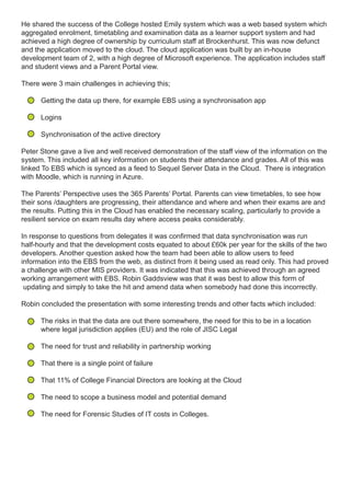 He shared the success of the College hosted Emily system which was a web based system which
aggregated enrolment, timetabling and examination data as a learner support system and had
achieved a high degree of ownership by curriculum staff at Brockenhurst. This was now defunct
and the application moved to the cloud. The cloud application was built by an in-house
development team of 2, with a high degree of Microsoft experience. The application includes staff
and student views and a Parent Portal view.
There were 3 main challenges in achieving this;
Getting the data up there, for example EBS using a synchronisation app
Logins
Synchronisation of the active directory
Peter Stone gave a live and well received demonstration of the staff view of the information on the
system. This included all key information on students their attendance and grades. All of this was
linked To EBS which is synced as a feed to Sequel Server Data in the Cloud. There is integration
with Moodle, which is running in Azure.
The Parents’ Perspective uses the 365 Parents’ Portal. Parents can view timetables, to see how
their sons /daughters are progressing, their attendance and where and when their exams are and
the results. Putting this in the Cloud has enabled the necessary scaling, particularly to provide a
resilient service on exam results day where access peaks considerably.
In response to questions from delegates it was confirmed that data synchronisation was run
half-hourly and that the development costs equated to about £60k per year for the skills of the two
developers. Another question asked how the team had been able to allow users to feed
information into the EBS from the web, as distinct from it being used as read only. This had proved
a challenge with other MIS providers. It was indicated that this was achieved through an agreed
working arrangement with EBS. Robin Gaddsview was that it was best to allow this form of
updating and simply to take the hit and amend data when somebody had done this incorrectly.
Robin concluded the presentation with some interesting trends and other facts which included:
The risks in that the data are out there somewhere, the need for this to be in a location
where legal jurisdiction applies (EU) and the role of JISC Legal
The need for trust and reliability in partnership working
That there is a single point of failure
That 11% of College Financial Directors are looking at the Cloud
The need to scope a business model and potential demand
The need for Forensic Studies of IT costs in Colleges.
 