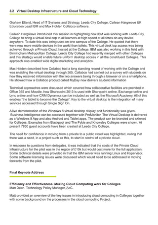 3.2 Virtual Desktop Infrastructure and Cloud Technology
Graham Elland, Head of IT Systems and Strategy, Leeds City College, Cailean Hargreave UK
Education Lead IBM and Max Holden Collabco software.
Caileen Hargreave introduced this session in highlighting how IBM was working with Leeds City
College to bring a virtual desk top to all learners at high speed at all times on any device
anywhere. To date this was being used on one campus of the College. He quoted that there
were now more mobile devices in the world than toilets. This virtual desk top access was being
achieved through a Private Cloud, hosted at the College. IBM was also working in this field with
Birmingham Metropolitan College. Leeds City College had recently merged with other Colleges
and this strategy would enable future uniform desktop access in all the constituent Colleges. This
approach also enabled wide digital marketing and analytics.
Max Holden described how Collabco had a long standing record of working with the College and
was enabling the virtual desktop through 365. Collabco had carried out a survey with students on
how they received information with the two answers being through a browser or on a smartphone.
He showed how a Collabco product called MyDay now delivers student information
Technical approaches were discussed which covered how collaborative facilities are provided in
Office 365 and Moodle, how Sharepoint 2013 is used with Sharepoint online, Exchange online and
Lync online and how CRM Dynamics can be included as well as the Microsoft Academy. All of this
enables “the tablet to become the College”. Key to the virtual desktop is the integration of many
services accessed through Single Sign On.
A live demonstration of the Windows 8 virtual desktop display and functionality was given.
Business Intelligence can be accessed together with ProMonitor. The Virtual Desktop is delivered
as a Windows 8 App and also Android and Tablet apps. The product can be branded and skinned
for Colleges. Examples from Blackpool and The Fylde and Knowsley Colleges were shown. At
present 7830 guest accounts have been created at Leeds City College.
The need for confidence in moving from a private to a public cloud was highlighted, noting that
there was a need, in a project such as this, to start in control of a private cloud.
In response to questions from delegates, it was indicated that the costs of the Private Cloud
Infrastructure for the pilot was in the region of £10k but would cost more for the full application.
Some technical details were provided in that the IBM server was running Linux and Hypervisor.
Some software licensing issues were discussed which would need to be addressed in moving
forwards from the pilot.
Final Keynote Address
Efficiency and Effectiveness. Making Cloud Computing work for Colleges
Matt Dean. Technology Policy Manager, AoC.
Matt provided an overview of the key issues in introducing cloud computing in Colleges together
with some background on the processes in the cloud computing Project.
 