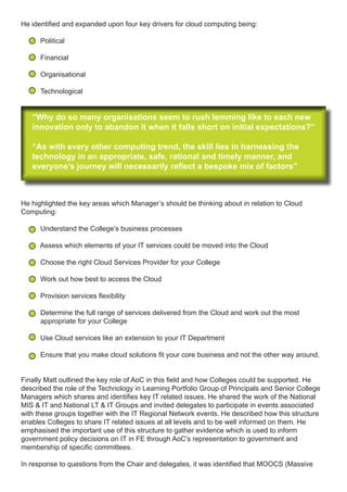 He identified and expanded upon four key drivers for cloud computing being:
Political
Financial
Organisational
Technological
“Why do so many organisations seem to rush lemming like to each new
innovation only to abandon it when it falls short on initial expectations?”
“As with every other computing trend, the skill lies in harnessing the
technology in an appropriate, safe, rational and timely manner, and
everyone’s journey will necessarily reflect a bespoke mix of factors”
He highlighted the key areas which Manager’s should be thinking about in relation to Cloud
Computing:
Understand the College’s business processes
Assess which elements of your IT services could be moved into the Cloud
Choose the right Cloud Services Provider for your College
Work out how best to access the Cloud
Provision services flexibility
Determine the full range of services delivered from the Cloud and work out the most
appropriate for your College
Use Cloud services like an extension to your IT Department
Ensure that you make cloud solutions fit your core business and not the other way around.
Finally Matt outlined the key role of AoC in this field and how Colleges could be supported. He
described the role of the Technology in Learning Portfolio Group of Principals and Senior College
Managers which shares and identifies key IT related issues. He shared the work of the National
MIS & IT and National LT & IT Groups and invited delegates to participate in events associated
with these groups together with the IT Regional Network events. He described how this structure
enables Colleges to share IT related issues at all levels and to be well informed on them. He
emphasised the important use of this structure to gather evidence which is used to inform
government policy decisions on IT in FE through AoC’s representation to government and
membership of specific committees.
In response to questions from the Chair and delegates, it was identified that MOOCS (Massive
 