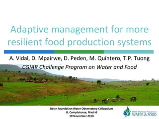 Adaptive management for more
resilient food production systems
Botin Foundation Water Observatory Colloquium
U. Complutense, Madrid
19 November 2010
A. Vidal, D. Mpairwe, D. Peden, M. Quintero, T.P. Tuong
CGIAR Challenge Program on Water and Food
 