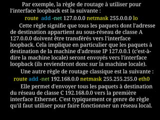 Par exemple, la règle de routage à utiliser pour
l'interface loopback est la suivante :
route add -net 127.0.0.0 netmask 255.0.0.0 lo
Cette règle signifie que tous les paquets dont l'adresse
de destination appartient au sous-réseau de classe A
127.0.0.0 doivent être transférés vers l'interface
loopback. Cela implique en particulier que les paquets à
destination de la machine d'adresse IP 127.0.0.1 (c'est-à-
dire la machine locale) seront envoyés vers l'interface
loopback (ils reviendront donc sur la machine locale).
Une autre règle de routage classique est la suivante :
route add -net 192.168.0.0 netmask 255.255.255.0 eth0
Elle permet d'envoyer tous les paquets à destination
du réseau de classe C 192.168.0.0 vers la première
interface Ethernet. C'est typiquement ce genre de règle
qu'il faut utiliser pour faire fonctionner un réseau local.
 