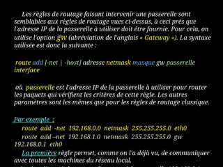 Les règles de routage faisant intervenir une passerelle sont
semblables aux règles de routage vues ci-dessus, à ceci près que
l'adresse IP de la passerelle à utiliser doit être fournie. Pour cela, on
utilise l'option gw (abréviation de l'anglais « Gateway »). La syntaxe
utilisée est donc la suivante :
route add [-net | -host] adresse netmask masque gw passerelle
interface
où passerelle est l'adresse IP de la passerelle à utiliser pour router
les paquets qui vérifient les critères de cette règle. Les autres
paramètres sont les mêmes que pour les règles de routage classique.
Par exemple :
route add -net 192.168.0.0 netmask 255.255.255.0 eth0
route add –net 192.168.1.0 netmask 255.255.255.0 gw
192.168.0.1 eth0
La première règle permet, comme on l'a déjà vu, de communiquer
avec toutes les machines du réseau local.
 
