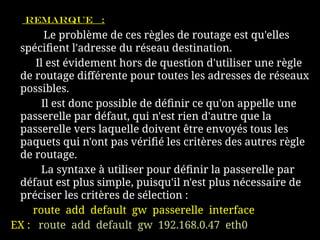Remarque :
Le problème de ces règles de routage est qu'elles
spécifient l'adresse du réseau destination.
Il est évidement hors de question d'utiliser une règle
de routage différente pour toutes les adresses de réseaux
possibles.
Il est donc possible de définir ce qu'on appelle une
passerelle par défaut, qui n'est rien d'autre que la
passerelle vers laquelle doivent être envoyés tous les
paquets qui n'ont pas vérifié les critères des autres règle
de routage.
La syntaxe à utiliser pour définir la passerelle par
défaut est plus simple, puisqu'il n'est plus nécessaire de
préciser les critères de sélection :
route add default gw passerelle interface
EX : route add default gw 192.168.0.47 eth0
 