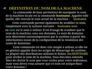 4) Définition du nom de la machine
La commande de base permettant de manipuler le nom
de la machine locale est la commande hostname. Appelée telle
quelle, elle renvoie le nom actuel de la machine : hostname
Cette commande permet également de modifier ce nom,
simplement avec la syntaxe suivante : hostname nom
où nom est le nom à utiliser. Il est d'usage de n'utiliser que le
nom de la machine, sans son domaine. Le nom de domaine
sera déterminé automatiquement par le système à partir des
informations issues de la configuration de la résolution des
noms de domaines.
Cette commande est donc très simple à utiliser, et elle est
en général appelée dans les scripts de démarrage du système.
La plupart des distributions utilisent le fichier /etc/HOSTNAME
pour stocker le nom de la machine. Vous êtes bien entendu
libre de choisir le nom que vous voulez pour votre ordinateur,
mais vous devez vous assurer que ce nom est unique dans
votre domaine !
 