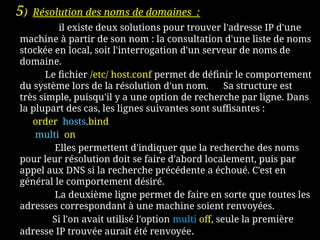 5) Résolution des noms de domaines :
il existe deux solutions pour trouver l'adresse IP d'une
machine à partir de son nom : la consultation d'une liste de noms
stockée en local, soit l'interrogation d'un serveur de noms de
domaine.
Le fichier /etc/ host.conf permet de définir le comportement
du système lors de la résolution d'un nom. Sa structure est
très simple, puisqu'il y a une option de recherche par ligne. Dans
la plupart des cas, les lignes suivantes sont suffisantes :
order hosts,bind
multi on
Elles permettent d'indiquer que la recherche des noms
pour leur résolution doit se faire d'abord localement, puis par
appel aux DNS si la recherche précédente a échoué. C'est en
général le comportement désiré.
La deuxième ligne permet de faire en sorte que toutes les
adresses correspondant à une machine soient renvoyées.
Si l'on avait utilisé l'option multi off, seule la première
adresse IP trouvée aurait été renvoyée.
 