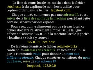 La liste de noms locale est stockée dans le fichier
/etc/hosts (cela explique le nom hosts utilisé pour
l'option order dans le fichier /etc/host.conf
Chaque entrée commence par une adresse IP, et est
suivie de la liste des noms de la machine possédant cette
adresse, séparés par des espaces.
Pour ceux qui ne disposent pas de réseau local, ce
fichier doit être relativement simple : seule la ligne
affectant l'adresse 127.0.0.1 à la machine locale (appelée
« localhost ») doit s'y trouver.
127.0.0.1 localhost
De la même manière, le fichier /etc/networks
contient les adresses des réseaux. Ce fichier est utilisé
par la commande route pour donner un nom aux
différents réseaux. Chaque entrée est constituée du nom
du réseau, suivi de son adresse IP
loopback 127.0.0.0
 