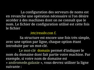 La configuration des serveurs de noms est
en revanche une opération nécessaire si l'on désire
accéder à des machines dont on ne connaît que le
nom. Le fichier de configuration utilisé est cette fois
le fichier
/etc/resolv.con f.
Sa structure est encore une fois très simple,
avec une option par ligne, chaque option étant
introduite par un mot-clé.
Le mot-clé domain permet d'indiquer le
nom du domaine dont fait partie votre machine. Par
exemple, si votre nom de domaine est
« andromede.galaxie », vous devrez utiliser la ligne
suivante :
 