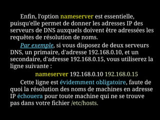 Enfin, l'option nameserver est essentielle,
puisqu'elle permet de donner les adresses IP des
serveurs de DNS auxquels doivent être adressées les
requêtes de résolution de noms.
Par exemple, si vous disposez de deux serveurs
DNS, un primaire, d'adresse 192.168.0.10, et un
secondaire, d'adresse 192.168.0.15, vous utiliserez la
ligne suivante :
nameserver 192.168.0.10 192.168.0.15
Cette ligne est évidemment obligatoire, faute de
quoi la résolution des noms de machines en adresse
IP échouera pour toute machine qui ne se trouve
pas dans votre fichier /etc/hosts.
 
