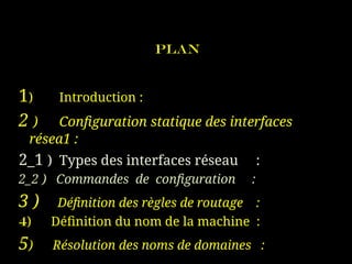 Plan
1) Introduction :
2 ) Configuration statique des interfaces
résea1 :
2_1 ) Types des interfaces réseau :
2_2 ) Commandes de configuration :
3 ) Définition des règles de routage :
4) Définition du nom de la machine :
5) Résolution des noms de domaines :
 