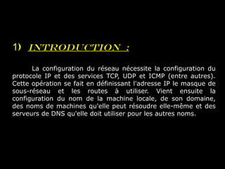 1) Introduction :
La configuration du réseau nécessite la configuration du
protocole IP et des services TCP, UDP et ICMP (entre autres).
Cette opération se fait en définissant l'adresse IP le masque de
sous-réseau et les routes à utiliser. Vient ensuite la
configuration du nom de la machine locale, de son domaine,
des noms de machines qu'elle peut résoudre elle-même et des
serveurs de DNS qu'elle doit utiliser pour les autres noms.
 