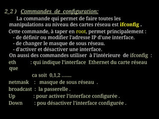 2_2 ) Commandes de configuration:
La commande qui permet de faire toutes les
manipulations au niveau des cartes réseau est ifconfig .
Cette commande, à taper en root, permet principalement :
- de définir ou modifier l'adresse IP d'une interface.
- de changer le masque de sous réseau.
- d'activer et désactiver une interface.
On aussi des commandes utiliser à l’intérieure de ifconfig :
eth : qui indique l’interface Ethernet du carte réseau
que
ca soit 0,1,2 …….
netmask : masque de sous réseau .
broadcast : la passerelle .
Up : pour activer l’interface configurée .
Down : pou désactiver l’interface configurée .
 