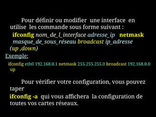 Pour définir ou modifier une interface en
utilise les commande sous forme suivant :
ifconfig nom_de_l_interface adresse_ip netmask
masque_de_sous_réseau broadcast ip_adresse
(up ,down)
Exemple:
ifconfig eth0 192.168.0.1 netmask 255.255.255.0 broadcast 192.168.0.0
up
Pour vérifier votre configuration, vous pouvez
taper
ifconfig -a qui vous affichera la configuration de
toutes vos cartes réseaux.
 