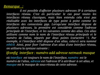 Remarque :
il est possible d'affecter plusieurs adresses IP à certaines
interfaces réseau. C'est en particulier le cas pour toutes les
interfaces réseau classiques, mais bien entendu cela n'est pas
réalisable avec les interfaces de type point à point comme les
interfaces des connexions ppp. Lorsqu'une interface dispose de
plusieurs adresses, la première est considérée comme l'adresse
principale de l'interface, et les suivantes comme des alias. Ces alias
utilisent comme nom le nom de l'interface réseau principale et le
numéro de l'alias, séparés par deux points (caractère ':'). Par
exemple, si l'interface eth0 dispose d'un alias, celui-ci sera nommé
eth0:0. Ainsi, pour fixer l'adresse d'un alias d'une interface réseau,
on utilisera la syntaxe suivante :
ifconfig interface : numéro add adresse netmask masque
où interface est toujours le nom de l'interface, numéro est le
numéro de l'alias, adresse est l'adresse IP à attribuer à cet alias, et
masque est le masque de sous-réseau de cette adresse.
 
