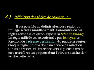 3 ) Définition des règles de routage :
Il est possible de définir plusieurs règles de
routage actives simultanément. L'ensemble de ces
règles constitue ce qu'on appelle la table de routage.
La règle utilisée est sélectionnée par le noyau en
fonction de l'adresse destination du paquet à router.
Chaque règle indique donc un critère de sélection
sur les adresses, et l'interface vers laquelle doivent
être transférés les paquets dont l'adresse destination
vérifie cette règle.
 