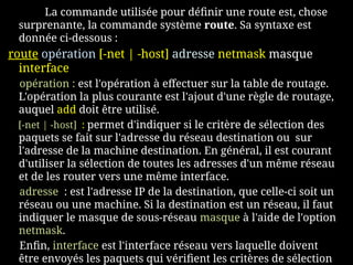 La commande utilisée pour définir une route est, chose
surprenante, la commande système route. Sa syntaxe est
donnée ci-dessous :
route opération [-net | -host] adresse netmask masque
interface
opération : est l'opération à effectuer sur la table de routage.
L'opération la plus courante est l'ajout d'une règle de routage,
auquel add doit être utilisé.
[-net | -host] : permet d'indiquer si le critère de sélection des
paquets se fait sur l'adresse du réseau destination ou sur
l'adresse de la machine destination. En général, il est courant
d'utiliser la sélection de toutes les adresses d'un même réseau
et de les router vers une même interface.
adresse : est l'adresse IP de la destination, que celle-ci soit un
réseau ou une machine. Si la destination est un réseau, il faut
indiquer le masque de sous-réseau masque à l'aide de l'option
netmask.
Enfin, interface est l'interface réseau vers laquelle doivent
être envoyés les paquets qui vérifient les critères de sélection
 