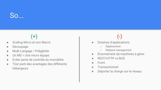 So...
● Scaling Micro et non Macro
● Découpage
● Multi Langage / Polyglotte
● Un MS = Une micro équipe
● Eviter perte de contrôle du monolithe
● Tirer parti des avantages des différents
hébergeurs
● Dizaines d’applications
○ Déploiement
○ Release management
● Énormément de machines à gérer
● REST/HTTP vs BUS
● Front
● Transactionnel
● Déporter la charge sur le réseau
(+) (-)
 