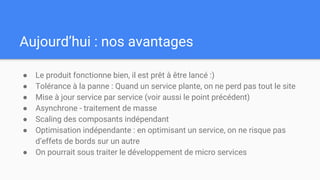 Aujourd’hui : nos avantages
● Le produit fonctionne bien, il est prêt à être lancé :)
● Tolérance à la panne : Quand un service plante, on ne perd pas tout le site
● Mise à jour service par service (voir aussi le point précédent)
● Asynchrone - traitement de masse
● Scaling des composants indépendant
● Optimisation indépendante : en optimisant un service, on ne risque pas
d’effets de bords sur un autre
● On pourrait sous traiter le développement de micro services
 