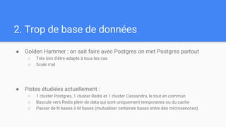 2. Trop de base de données
● Golden Hammer : on sait faire avec Postgres on met Postgres partout
○ Très loin d’être adapté à tous les cas
○ Scale mal
● Pistes étudiées actuellement :
○ 1 cluster Postgres, 1 cluster Redis et 1 cluster Cassandra, le tout en commun
○ Bascule vers Redis plein de data qui sont uniquement temporaires ou du cache
○ Passer de N bases à M bases (mutualiser certaines bases entre des microservices)
 