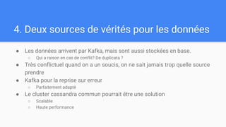 4. Deux sources de vérités pour les données
● Les données arrivent par Kafka, mais sont aussi stockées en base.
○ Qui a raison en cas de conflit? De duplicata ?
● Très conflictuel quand on a un soucis, on ne sait jamais trop quelle source
prendre
● Kafka pour la reprise sur erreur
○ Parfaitement adapté
● Le cluster cassandra commun pourrait être une solution
○ Scalable
○ Haute performance
 