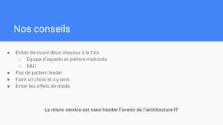 Nos conseils
● Evitez de courir deux chevaux à la fois.
○ Équipe d’experts et pattern maîtrisés.
○ R&D
● Pas de pattern leader.
● Faire un choix et s’y tenir.
● Éviter les effets de mode.
Le micro service est sans hésiter l’avenir de l’architecture IT
 