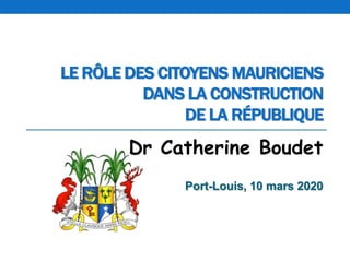 LE RÔLE DES CITOYENS MAURICIENS
DANS LA CONSTRUCTION
DE LA RÉPUBLIQUE
Dr Catherine Boudet
Port-Louis, 10 mars 2020
 