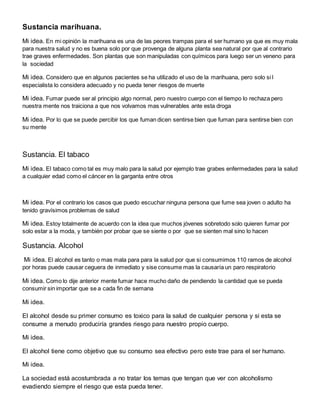 Sustancia marihuana. 
Mi idea. En mi opinión la marihuana es una de las peores trampas para el ser humano ya que es muy mala 
para nuestra salud y no es buena solo por que provenga de alguna planta sea natural por que al contrario 
trae graves enfermedades. Son plantas que son manipuladas con químicos para luego ser un veneno para 
la sociedad 
Mi idea. Considero que en algunos pacientes se ha utilizado el uso de la marihuana, pero solo si l 
especialista lo considera adecuado y no pueda tener riesgos de muerte 
Mi idea. Fumar puede ser al principio algo normal, pero nuestro cuerpo con el tiempo lo rechaza pero 
nuestra mente nos traiciona a que nos volvamos mas vulnerables ante esta droga 
Mi idea. Por lo que se puede percibir los que fuman dicen sentirse bien que fuman para sentirse bien con 
su mente 
Sustancia. El tabaco 
Mi idea. El tabaco como tal es muy malo para la salud por ejemplo trae grabes enfermedades para la salud 
a cualquier edad como el cáncer en la garganta entre otros 
Mi idea. Por el contrario los casos que puedo escuchar ninguna persona que fume sea joven o adulto ha 
tenido gravísimos problemas de salud 
Mi idea. Estoy totalmente de acuerdo con la idea que muchos jóvenes sobretodo solo quieren fumar por 
solo estar a la moda, y también por probar que se siente o por que se sienten mal sino lo hacen 
Sustancia. Alcohol 
Mi idea. El alcohol es tanto o mas mala para para la salud por que si consumimos 110 ramos de alcohol 
por horas puede causar ceguera de inmediato y sise consume mas la causaría un paro respiratorio 
Mi idea. Como lo dije anterior mente fumar hace mucho daño de pendiendo la cantidad que se pueda 
consumir sin importar que se a cada fin de semana 
Mi idea. 
El alcohol desde su primer consumo es toxico para la salud de cualquier persona y si esta se 
consume a menudo produciría grandes riesgo para nuestro propio cuerpo. 
Mi idea. 
El alcohol tiene como objetivo que su consumo sea efectivo pero este trae para el ser humano. 
Mi idea. 
La sociedad está acostumbrada a no tratar los temas que tengan que ver con alcoholismo 
evadiendo siempre el riesgo que esta pueda tener. 
 