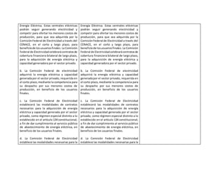 Energía Eléctrica. Estas centrales eléctricas
podrán seguir generando electricidad y
competir para ofertar los menores costos de
producción, para que sea adquirida por la
ComisiónFederal de Electricidad a través del
CENACE, en el corto y largo plazo, para
beneficiode losusuariosfinales. La Comisión
Federal de Electricidadcelebrarácontratosde
cobertura financiera bilateral de largo plazo,
para la adquisición de energía eléctrica y
capacidad generadora por el sector privado.
b. La Comisión Federal de electricidad
adquirirá la energía eléctrica y capacidad
generadapor el sector privado, requerida en
el corto plazo,mediante la competencia para
su despacho por sus menores costos de
producción, en beneficio de los usuarios
finales.
c. La Comisión Federal de Electricidad
establecerá las modalidades de contratos
necesarios para la adquisición de energía
eléctrica y capacidad generada por el sector
privado, como régimen especial distinto a lo
establecido en el artículo 134 constitucional;
a fin de dar cumplimiento al servicio público
de abastecimiento de energía eléctrica, en
beneficio de los usuarios finales.
d. La Comisión Federal de Electricidad
establece las modalidades necesarias para la
Energía Eléctrica. Estas centrales eléctricas
podrán seguir generando electricidad y
competir para ofertar los menores costos de
producción, para que sea adquirida por la
ComisiónFederal de Electricidad a través del
CENACE, en el corto y largo plazo, para
beneficiode losusuariosfinales. La Comisión
Federal de Electricidadcelebrarácontratosde
cobertura financiera bilateral de largo plazo,
para la adquisición de energía eléctrica y
capacidad generadora por el sector privado.
b. La Comisión Federal de electricidad
adquirirá la energía eléctrica y capacidad
generadapor el sector privado, requerida en
el corto plazo,mediante la competencia para
su despacho por sus menores costos de
producción, en beneficio de los usuarios
finales.
c. La Comisión Federal de Electricidad
establecerá las modalidades de contratos
necesarios para la adquisición de energía
eléctrica y capacidad generada por el sector
privado, como régimen especial distinto a lo
establecido en el artículo 134 constitucional;
a fin de dar cumplimiento al servicio público
de abastecimiento de energía eléctrica, en
beneficio de los usuarios finales.
d. La Comisión Federal de Electricidad
establece las modalidades necesarias para la
 