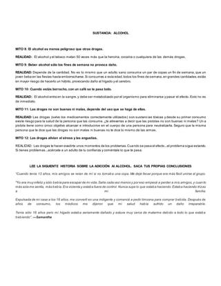 SUSTANCIA: ALCOHOL 
MITO 8: El alcohol es menos peligroso que otras drogas. 
REALIDAD: El alcohol y el tabaco matan 50 veces más que la heroína, cocaína o cualquiera de las demás drogas. 
MITO 9: Beber alcohol sólo los fines de semana no provoca daño. 
REALIDAD: Depende de la cantidad. No es lo mismo que un adulto sano consuma un par de copas un fin de semana, que un 
joven beba en las fiestas hasta emborracharse. Si consumes a esta edad, todos los fines de semana, en grandes cantidades, estás 
en mayor riesgo de hacerlo un hábito, provocando daño al hígado y el cerebro. 
MITO 10: Cuando estás borracho, con un café se te pasa todo. 
REALIDAD: El alcohol entra en la sangre, y debe ser metabolizado por el organismo para eliminarse y pasar el efecto. Esto no es 
de inmediato. 
MITO 11: Las drogas no son buenas ni malas, depende del uso que se haga de ellas. 
REALIDAD: Las drogas (salvo los medicamentos correctamente utilizados) son sustancias tóxicas y desde su primer consumo 
existe riesgo para la salud de la persona que las consume. ¿te atreverías a decir que las pistolas no son buenas ni malas? Un a 
pistola tiene como único objetivo alcanzar e introducirse en el cuerpo de una persona para neutralizarla. Seguro que la misma 
persona que te dice que las drogas no son malas ni buenas no te dice lo mismo de las armas. 
MITO 12: Las drogas alivian el stress y las angustias. 
REALIDAD: Las drogas te hacen evadirte unos momentos de los problemas. Cuando se pasa el efecto...el problema sigue estando. 
Si tienes problemas...acércate a un adulto de tu confianza y coméntale lo que te pasa. 
LEE LA SIGUIENTE HISTORIA SOBRE LA ADICCIÓN Al ALCOHOL. SACA TUS PROPIAS CONCLUSIONES 
“Cuando tenía 13 años, mis amigos se reían de mí si no tomaba una copa. Me dejé llevar porque era más fácil unirse al grupo. 
"Yo era muy infeliz y sólo bebía para escapar de mi vida. Salía cada vez menos y por eso empecé a perder a mis amigos, y cuan to 
más sola me sentía, más bebía. Era violenta y estaba fuera de control. Nunca supe lo que estaba haciendo. Estaba haciendo trizas 
a mi familia. 
Expulsada de mi casa a los 16 años, me convertí en una indigente y comencé a pedir limosna para comprar bebida. Después de 
años de consumo, los médicos me dijeron que mi salud había sufrido un daño irreparable. 
Tenía sólo 16 años pero mi hígado estaba seriamente dañado y estuve muy cerca de matarme debido a todo lo que estaba 
b eb iendo”. —Samantha 
 