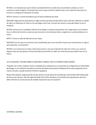 MI IDEA: si lo tranquiliza por que le calma la ansiedad de fumar cuando esta consumiendo su tabaco y si no lo 
consume se siente inseguro e intranquilo por eso en casos es tanta la adicción que no son capas de estar horas sin 
consumir su droga para tranquilizar el cuerpo. 
MITO 6: Conozco a muchos fumadores que no tienen problemas de salud. 
REALIDAD: Seguramente usted piensa en algún anciano que haya fumado toda la vida y esté bien. Observe su calidad 
de vida y no olvide que Ud. sólo ve a los que llegan a vivir más, a los que han muerto a causa del tabaco no los ve 
envejecer. 
MI IDEA: pienso que los verdaderos efectos de las drogas o sustancias psicoactivas son a largo plazo en el momento 
hace un efecto de momento y cada vez que consume es mas malo para todo su organismo y su vida cotidiana en un 
futuro. 
MITO 7: Fumar es señal de libertad y de ser mayor. 
REALIDAD: Eso es lo que nos ha hecho creer la publicidad, pero no es muy libre el joven que necesita tener un cigarro 
para aparentar, ¿no te parece? 
MI IDEA: no es necesario ser mayor o libre para consumir por que es decisión de cada uno si fuma o no, como en 
algunos casos que hay jóvenes menores de edad consumiendo sin saber las consecuencias que pueden traer en un 
futuro. 
LEE LA SIGUIENTE HISTORIA SOBRE LA ADICCIÓN Al TABACO. SACA TUS PROPIAS CONCLUSIONES 
“Brandon, de 31 años, empezó a fumar a mediados de la adolescencia y a los 18 años se le diagnosticó la enfermedad 
de Buerger; es un trastorno vinculado al consumo de tabaco que provoca el bloqueo de los vasos sanguíneos de las 
manos y los pies, y puede ocasionar infección o gangrena. 
Nueve años después, luego de perder las dos piernas y varias yemas de los dedos por esta terrible enfermedad, dejó 
de fumar para siempre. Libre del cigarrillo desde hace 4 años, Brandon no ha tenido más amputaciones, pero aún 
debe enfrentar las consecuencias de la doble amputación que se le practicó”. 
SUSTANCIA: ALCOHOL 
 