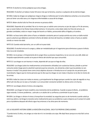 MITO 8: El alcohol es menos peligroso que otras drogas. 
REALIDAD: El alcohol y el tabaco matan 50 veces más que la heroína, cocaína o cualquiera de las demás drogas 
MI IDEA: todas las drogas son peligrosas ninguna droga es inofensiva por lo tanto debemos evitarlas y no consumirlas 
para asi tener una vida sana y sin ningunas enfermedades a causa de las drogas. 
MITO 9: Beber alcohol sólo los fines de semana no provoca daño. 
REALIDAD: Depende de la cantidad. No es lo mismo que un adulto sano consuma un par de copas un fin de semana, 
que un joven beba en las fiestas hasta emborracharse. Si consumes a esta edad, todos los fines de semana, en 
grandes cantidades, estás en mayor riesgo de hacerlo un hábito, provocando daño al hígado y el cerebro. 
MI IDEA: no hace tanto daño como si fuera un bebedor constante pero el cuerpo asimila eso como un daño mortal 
para la salud asi que debemos controlar la forma de beber ala hora de hacerlo y no beber como si fuera un adulto 
siendo un menor de edad. 
MITO 10: Cuando estás borracho, con un café se te pasa todo. 
REALIDAD: El alcohol entra en la sangre, y debe ser metabolizado por el organismo para eliminarse y pasar el efecto. 
Esto no es de inmediato. 
MI IDEA: no es porque el limpiamiento de la sangre lleva su proceso respectivo y no se cura con una café, debe ser 
limpiada especialmente cuando se te pasa el efecto del alcohol que ayas consumido. 
MITO 11: Las drogas no son buenas ni malas, depende del uso que se haga de ellas. 
REALIDAD: Las drogas (salvo los medicamentos correctamente utilizados) son sustancias tóxicas y desde su primer 
consumo existe riesgo para la salud de la persona que las consume. ¿te atreverías a decir que las pistolas no son 
buenas ni malas? Una pistola tiene como único objetivo alcanzar e introducirse en el cuerpo de una persona para 
neutralizarla. Seguro que la misma persona que te dice que las drogas no son malas ni buenas no te dice lo mismo de 
las armas. 
MI IDEA: todas las cosas son malas es exceso, y principalmente las drogas porque cuando las cojes de seguido es muy 
difícil salir de ellas asi no seas un fumador o un consumidor constante también te afecta como si lo fueras. 
MITO 12: Las drogas alivian el stress y las angustias. 
REALIDAD: Las drogas te hacen evadirte unos momentos de los problemas. Cuando se pasa el efecto...el problema 
sigue estando. Si tienes problemas...acércate a un adulto de tu confianza y coméntale lo que te pasa. 
MI IDEA: Las drogas si alivian el stress y tranquilizan la ansiedad, las angustias pero es de momento cuando usted ya 
está muy adicto a tal droga la necesita como medicamento para sus problemas o para relajarse ya el cuerpo te la pide 
pero el problema después del efecto sigue hay entonces si las alivia pero de momento. 
LEE LA SIGUIENTE HISTORIA SOBRE LA ADICCIÓN Al ALCOHOL. SACA TUS PROPIAS CONCLUSIONES 
“Cuando tenía 13 años, mis amigos se reían de mí si no tomaba una copa. Me dejé llevar porque era más fácil unirse 
al grupo. 
 