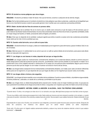 SUSTANCIA: ALCOHOL 
MITO 8: El alcohol es menos peligroso que otras drogas. 
REALIDAD: El alcohol y el tabaco matan 50 veces más que la heroína, cocaína o cualquiera de las demás drogas. 
Mi idea: Se ha demostrado que por el contrario el alcohol es más peligroso que otras sustancias, y además por la legalidad que 
tiene se es más fácil el acceso a este lo que puede generar más muertes que una sustancias psicoactiva prohibida. 
MITO 9: Beber alcohol sólo los fines de semana no provoca daño. 
REALIDAD: Depende de la cantidad. No es lo mismo que un adulto sano consuma un par de copas un fin de semana, que un 
joven beba en las fiestas hasta emborracharse. Si consumes a esta edad, todos los fines de semana, en grandes cantidades, estás 
en mayor riesgo de hacerlo un hábito, provocando daño al hígado y el cerebro. 
Mi idea: Creo que no depende de la cantidad, cualquier agente que entre a nuestro a cuerpo como las sustancias psicoactivas 
hacen daño por la más mínima cantidad que sea. 
MITO 10: Cuando estás borracho, con un café se te pasa todo. 
REALIDAD: El alcohol entra en la sangre, y debe ser metabolizado por el organismo para eliminarse y pasar el efecto. Esto no es 
de inmediato. 
Mi idea: Ademas que en mi cotidianidad no es común que con un café se quite el efecto de la borrachera, para pasar este efecto 
debe ser evacuado del organismo. 
MITO 11: Las drogas no son buenas ni malas, depende del uso que se haga de ellas. 
REALIDAD: Las drogas (salvo los medicamentos correctamente utilizados) son sustancias tóxicas y desde su primer consumo 
existe riesgo para la salud de la persona que las consume. ¿te atreverías a decir que las pistolas no son buenas ni malas? Un a 
pistola tiene como único objetivo alcanzar e introducirse en el cuerpo de una persona para neutralizarla. Seguro que la misma 
persona que te dice que las drogas no son malas ni buenas no te dice lo mismo de las armas. 
Mi idea: Las drogas todas a excepción de los medicamentos correctamente uti lizados, son malas pues cada una tienen diferentes 
daños para con el organismo, lo que depende del uso que hagas de ellas son la magnitud que causan cada una de ellas. 
MITO 12: Las drogas alivian el stress y las angustias. 
REALIDAD: Las drogas te hacen evadirte unos momentos de los problemas. Cuando se pasa el efecto...el problema sigue estando. 
Si tienes problemas...acércate a un adulto de tu confianza y coméntale lo que te pasa. 
Mi idea: Las drogas tiene un efecto tranquilizante tanto corporal como mental, unas en mayor medida que otras, lo que pasa es 
que cuando termina el efecto de la droga consumida el stress o angustias son mayores que antes de haber consumido la droga. 
LEE LA SIGUIENTE HISTORIA SOBRE LA ADICCIÓN Al ALCOHOL. SACA TUS PROPIAS CONCLUSIONES 
“Cuando tenía 13 años, mis amigos se reían de mí si no tomab a una copa. Me dejé llevar porque era más fácil unirse al grupo. 
"Yo era muy infeliz y sólo bebía para escapar de mi vida. Salía cada vez menos y por eso empecé a perder a mis amigos, y cuanto 
más sola me sentía, más bebía. Era violenta y estaba fuera de control. Nunca supe lo que estaba haciendo. Estaba haciendo tri zas 
a mi familia. 
Expulsada de mi casa a los 16 años, me convertí en una indigente y comencé a pedir limosna para comprar b ebida. Después de 
años de consumo, los médicos me dijeron que mi salud había sufrido un daño irreparable. 
Tenía sólo 16 años pero mi hígado estaba seriamente dañado y estuve muy cerca de matarme debido a todo lo que estaba 
b eb iendo”. —Samanth 
