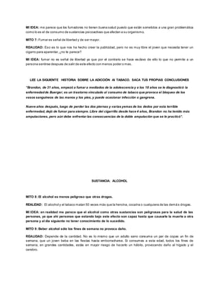 MI IDEA: me parece que los fumadores no tienen buena salud puesto que están sometidos a una gran problemática 
como lo es el de consumo de sustancias psicoactivas que afectan a su organismo. 
MITO 7: Fumar es señal de libertad y de ser mayor. 
REALIDAD: Eso es lo que nos ha hecho creer la publicidad, pero no es muy libre el joven que necesita tener un 
cigarro para aparentar, ¿no te parece? 
MI IDEA: fumar no es señal de libertad ya que por el contrario se hace esclavo de ello lo que no permite a un 
persona sentirse despues de salir de este efecto con menos poder o mas. 
LEE LA SIGUIENTE HISTORIA SOBRE LA ADICCIÓN Al TABACO. SACA TUS PROPIAS CONCLUSIONES 
“Brandon, de 31 años, empezó a fumar a mediados de la adolescencia y a los 18 años se le diagnosticó la 
enfermedad de Buerger; es un trastorno vinculado al consumo de tabaco que provoca el bloqueo de los 
vasos sanguíneos de las manos y los pies, y puede ocasionar infección o gangrena. 
Nueve años después, luego de perder las dos piernas y varias yemas de los dedos por esta terrible 
enfermedad, dejó de fumar para siempre. Libre del cigarrillo desde hace 4 años, Brandon no ha tenido más 
amputaciones, pero aún debe enfrentar las consecuencias de la doble amputación que se le practicó”. 
SUSTANCIA: ALCOHOL 
MITO 8: El alcohol es menos peligroso que otras drogas. 
REALIDAD: El alcohol y el tabaco matan 50 veces más que la heroína, cocaína o cualquiera de las demá s drogas. 
MI IDEA: en realidad me parece que el alcohol como otras sustancias son peligrosas para la salud de las 
personas, ya que ahi personas que estando bajo este efecto son capaz hasta que causarle la muerte a otra 
persona y al dia siguiente no tener conocimiento de lo sucedido. 
MITO 9: Beber alcohol sólo los fines de semana no provoca daño. 
REALIDAD: Depende de la cantidad. No es lo mismo que un adulto sano consuma un par de copas un fin de 
semana, que un joven beba en las fiestas hasta emborracharse. Si consumes a esta edad, todos los fines de 
semana, en grandes cantidades, estás en mayor riesgo de hacerlo un hábito, provocando daño al hígado y el 
cerebro. 
 