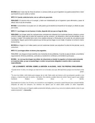 MI IDEA:beber nada mas los fines de semana si provoca daño ya que el organismo se puede acostumbrar a tener 
que hacerlo lo que lo vuelve un adicto. 
MITO 10: Cuando estás borracho, con un café se te pasa todo. 
REALIDAD: El alcohol entra en la sangre, y debe ser metabolizado por el organismo para eliminarse y pasar el 
efecto. Esto no es de inmediato. 
MI IDEA: la borrachera no se pasa con un cafe puesto que el alcohol se encuentra en la sangre y e efecto se pasa 
por si solo. 
MITO 11: Las drogas no son buenas ni malas, depende del uso que se haga de ellas. 
REALIDAD: Las drogas (salvo los medicamentos correctamente utilizados) son sustancias tóxicas y desde su primer 
consumo existe riesgo para la salud de la persona que las consume. ¿te atreverías a decir que las pistolas no son 
buenas ni malas? Una pistola tiene como único objetivo alcanzar e introducirse en el cu erpo de una persona para 
neutralizarla. Seguro que la misma persona que te dice que las drogas no son malas ni buenas no te dice lo mismo 
de las armas. 
MI IDEA:las drogas si son malas puesto que son sustancias toxicas que perjudican la salud de las peronas que lo 
consumen. 
MITO 12: Las drogas alivian el stress y las angustias. 
REALIDAD: Las drogas te hacen evadirte unos momentos de los problemas. Cuando se pasa el efecto...el problema 
sigue estando. Si tienes problemas...acércate a un adulto de tu confianza y coméntale lo que te pasa. 
MI IDEA: no creo que las drogas nos alivien de situaciones en donde la angustia o el stress esten actuando 
en muestras vidas, ya que se puede llegar a contar con personas allegadas a nuestra vida o a personas 
especializadas. 
LEE LA SIGUIENTE HISTORIA SOBRE LA ADICCIÓN Al ALCOHOL. SACA TUS PROPIAS CONCLUSIONES 
“Cuando tenía 13 años, mis amigos se reían de mí si no tomaba una copa. Me dejé llevar porque era más fácil unirse 
al grupo. 
"Yo era muy infeliz y sólo bebía para escapar de mi vida. Salía cada vez menos y por eso empecé a perder a mis 
amigos, y cuanto más sola me sentía, más bebía. Era violenta y estaba fuera de control. Nunca supe lo que estaba 
haciendo. Estaba haciendo trizas a mi familia. 
Expulsada de mi casa a los 16 años, me convertí en una indigente y comencé a pedir limosna para comprar bebida. 
Después de años de consumo, los médicos me dijeron que mi salud había sufrido un daño irreparable. 
Tenía sólo 16 años pero mi hígado estaba seriamente dañado y estuve muy cerca de matarme debido a todo lo que 
estab a b ebiendo”. —Samantha 
 