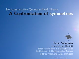 Noncommutative Quantum Field Theory:
 A Confrontation of symmetries




                                      Tapio Salminen
                                     University of Helsinki
                     Based on work done in collaboration with
                    M. Chaichian, K. Nishijima and A. Tureanu
                       JHEP 06 (2008) 078, arXiv: 0805.3500