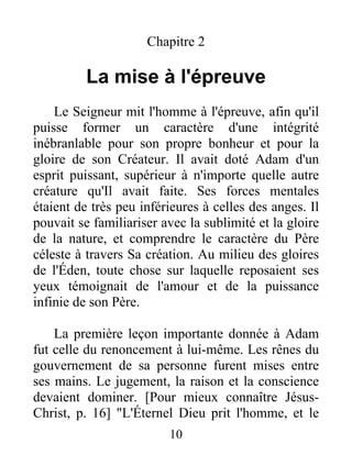 Chapitre 2
La mise à l'épreuve
Le Seigneur mit l'homme à l'épreuve, afin qu'il
puisse former un caractère d'une intégrité
inébranlable pour son propre bonheur et pour la
gloire de son Créateur. Il avait doté Adam d'un
esprit puissant, supérieur à n'importe quelle autre
créature qu'Il avait faite. Ses forces mentales
étaient de très peu inférieures à celles des anges. Il
pouvait se familiariser avec la sublimité et la gloire
de la nature, et comprendre le caractère du Père
céleste à travers Sa création. Au milieu des gloires
de l'Éden, toute chose sur laquelle reposaient ses
yeux témoignait de l'amour et de la puissance
infinie de son Père.
La première leçon importante donnée à Adam
fut celle du renoncement à lui-même. Les rênes du
gouvernement de sa personne furent mises entre
ses mains. Le jugement, la raison et la conscience
devaient dominer. [Pour mieux connaître Jésus-
Christ, p. 16] "L'Éternel Dieu prit l'homme, et le
10
 