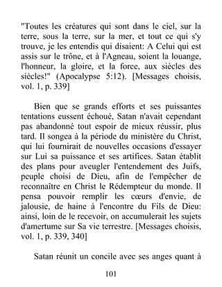 "Toutes les créatures qui sont dans le ciel, sur la
terre, sous la terre, sur la mer, et tout ce qui s'y
trouve, je les entendis qui disaient: A Celui qui est
assis sur le trône, et à l'Agneau, soient la louange,
l'honneur, la gloire, et la force, aux siècles des
siècles!" (Apocalypse 5:12). [Messages choisis,
vol. 1, p. 339]
Bien que se grands efforts et ses puissantes
tentations eussent échoué, Satan n'avait cependant
pas abandonné tout espoir de mieux réussir, plus
tard. Il songea à la période du ministère du Christ,
qui lui fournirait de nouvelles occasions d'essayer
sur Lui sa puissance et ses artifices. Satan établit
des plans pour aveugler l'entendement des Juifs,
peuple choisi de Dieu, afin de l'empêcher de
reconnaître en Christ le Rédempteur du monde. Il
pensa pouvoir remplir les cœurs d'envie, de
jalousie, de haine à l'encontre du Fils de Dieu:
ainsi, loin de le recevoir, on accumulerait les sujets
d'amertume sur Sa vie terrestre. [Messages choisis,
vol. 1, p. 339, 340]
Satan réunit un concile avec ses anges quant à
101
 